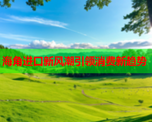 海角进口新风潮引领消费新趋势  第1张