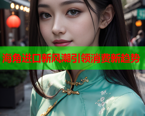 海角进口新风潮引领消费新趋势  第2张
