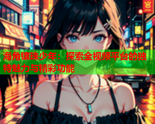 海角镶珠少年：探索全视频平台的独特魅力与精彩功能  第2张