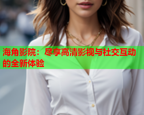 海角影院：尽享高清影视与社交互动的全新体验  第2张