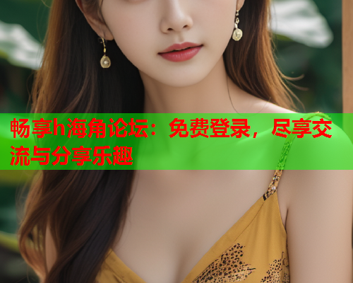 畅享h海角论坛：免费登录，尽享交流与分享乐趣  第2张