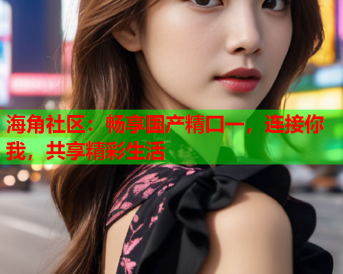 海角社区：畅享国产精囗一，连接你我，共享精彩生活  第1张